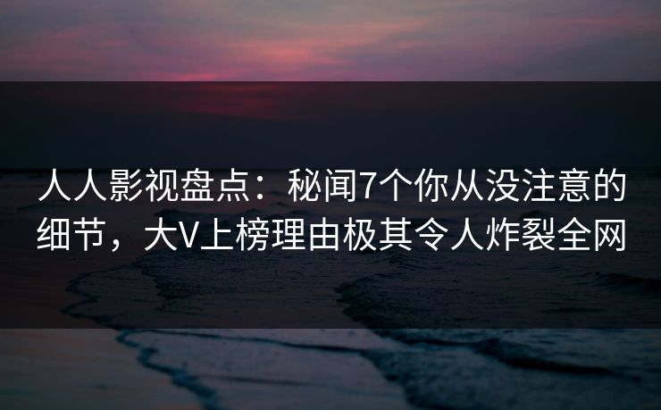 人人影视盘点：秘闻7个你从没注意的细节，大V上榜理由极其令人炸裂全网