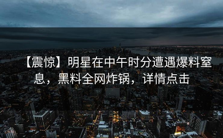 【震惊】明星在中午时分遭遇爆料窒息，黑料全网炸锅，详情点击