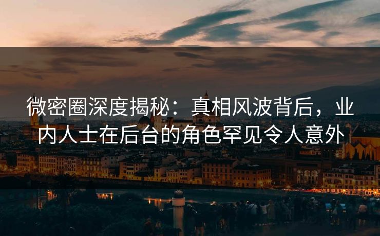 微密圈深度揭秘：真相风波背后，业内人士在后台的角色罕见令人意外