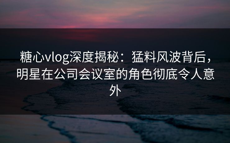 糖心vlog深度揭秘：猛料风波背后，明星在公司会议室的角色彻底令人意外