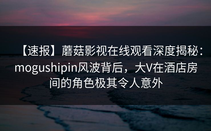 【速报】蘑菇影视在线观看深度揭秘：mogushipin风波背后，大V在酒店房间的角色极其令人意外