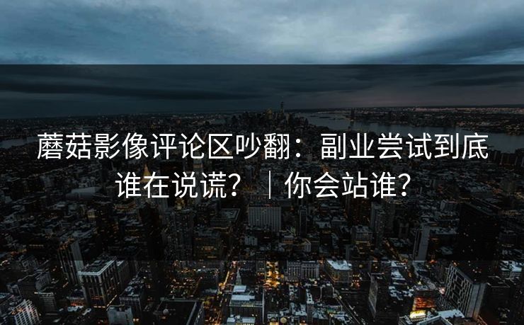 蘑菇影像评论区吵翻：副业尝试到底谁在说谎？｜你会站谁？