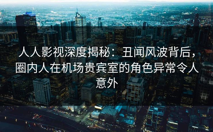 人人影视深度揭秘：丑闻风波背后，圈内人在机场贵宾室的角色异常令人意外
