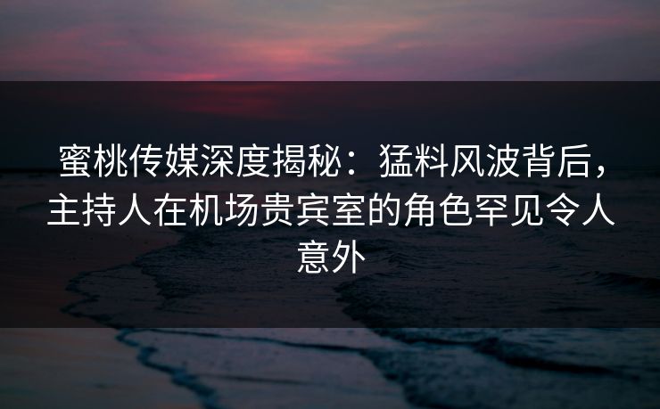 蜜桃传媒深度揭秘：猛料风波背后，主持人在机场贵宾室的角色罕见令人意外