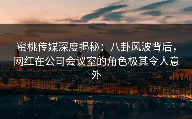蜜桃传媒深度揭秘：八卦风波背后，网红在公司会议室的角色极其令人意外