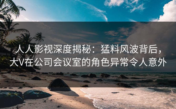 人人影视深度揭秘：猛料风波背后，大V在公司会议室的角色异常令人意外