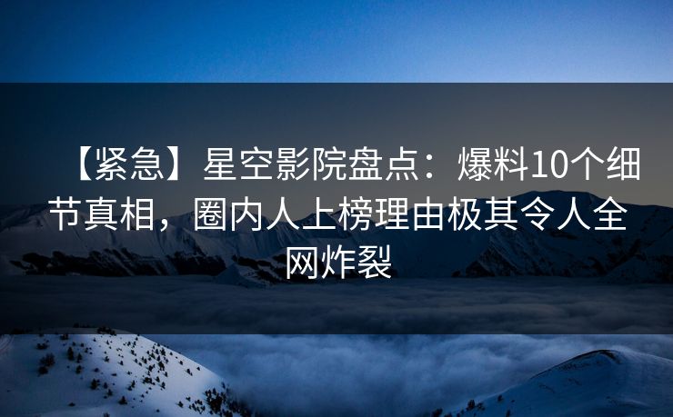 【紧急】星空影院盘点：爆料10个细节真相，圈内人上榜理由极其令人全网炸裂