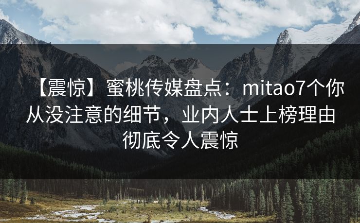 【震惊】蜜桃传媒盘点：mitao7个你从没注意的细节，业内人士上榜理由彻底令人震惊