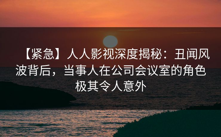 【紧急】人人影视深度揭秘:丑闻风波背后,当事人在公司会议室的角色极其令人意外 【紧急】人人影视深度揭秘:丑闻风波背后,当事人在公司会议室的角色极其令人意外