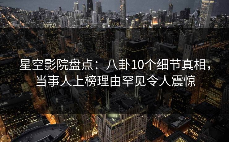 星空影院盘点：八卦10个细节真相，当事人上榜理由罕见令人震惊