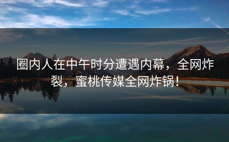 圈内人在中午时分遭遇内幕，全网炸裂，蜜桃传媒全网炸锅！