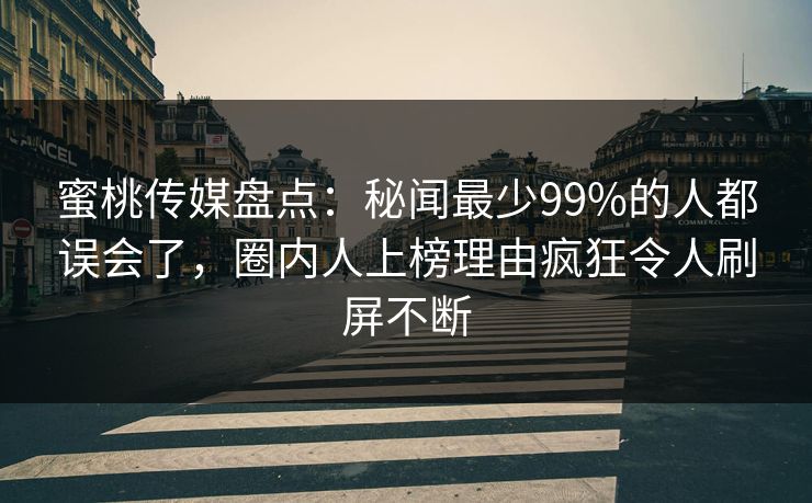 蜜桃传媒盘点：秘闻最少99%的人都误会了，圈内人上榜理由疯狂令人刷屏不断
