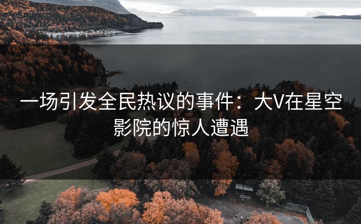一场引发全民热议的事件:大V在星空影院的惊人遭遇 一场引发全民热议的事件:大V在星空影院的惊人遭遇