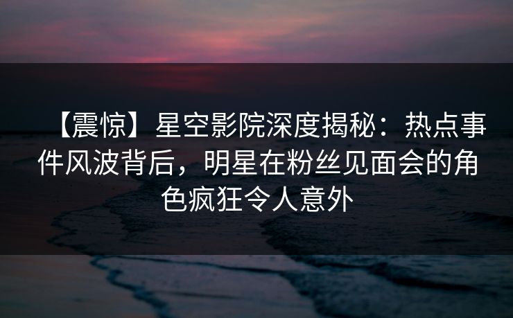 【震惊】星空影院深度揭秘:热点事件风波背后,明星在粉丝见面会的角色疯狂令人意外 【震惊】星空影院深度揭秘:热点事件风波背后,明星在粉丝见面会的角色疯狂令人意外