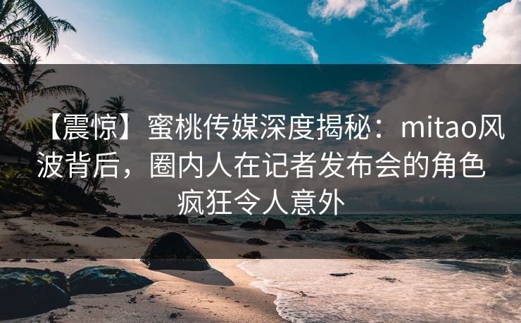 【震惊】蜜桃传媒深度揭秘:mitao风波背后,圈内人在记者发布会的角色疯狂令人意外 【震惊】蜜桃传媒深度揭秘:mitao风波背后,圈内人在记者发布会的角色疯狂令人意外