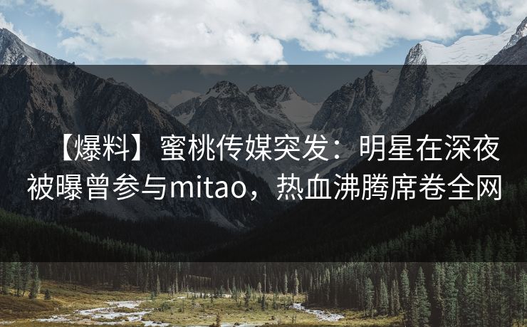 【爆料】蜜桃传媒突发:明星在深夜被曝曾参与mitao,热血沸腾席卷全网 【爆料】蜜桃传媒突发:明星在深夜被曝曾参与mitao,热血沸腾席卷全网