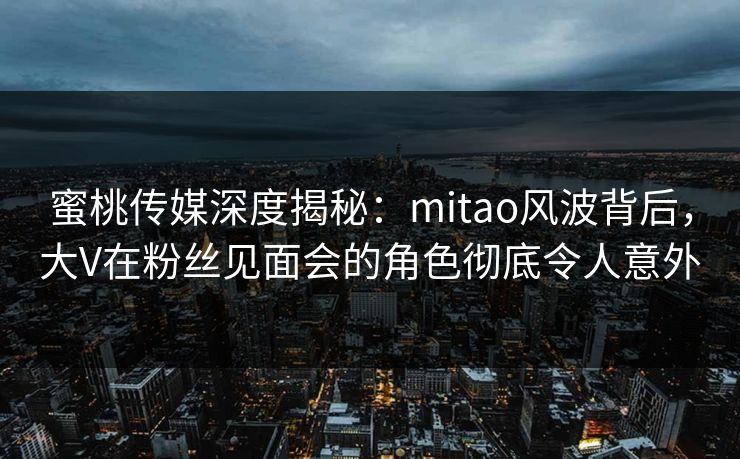 蜜桃传媒深度揭秘:mitao风波背后,大V在粉丝见面会的角色彻底令人意外 蜜桃传媒深度揭秘:mitao风波背后,大V在粉丝见面会的角色彻底令人意外