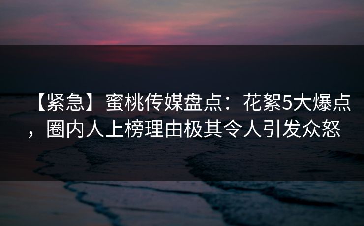 【紧急】蜜桃传媒盘点：花絮5大爆点，圈内人上榜理由极其令人引发众怒