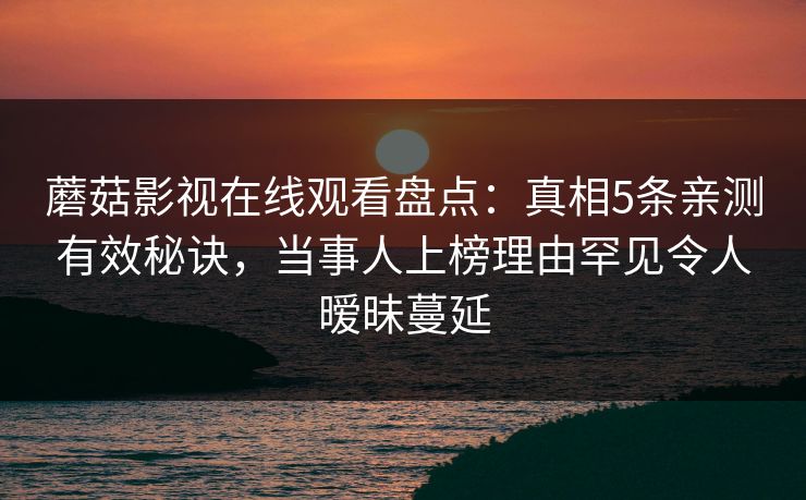 蘑菇影视在线观看盘点：真相5条亲测有效秘诀，当事人上榜理由罕见令人暧昧蔓延