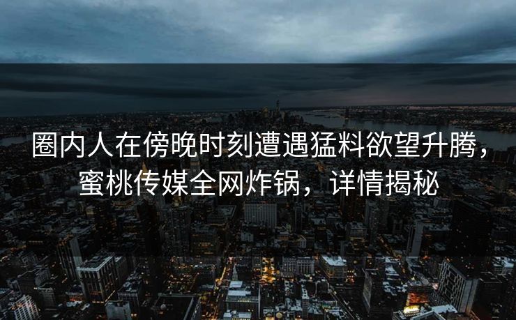 圈内人在傍晚时刻遭遇猛料欲望升腾，蜜桃传媒全网炸锅，详情揭秘