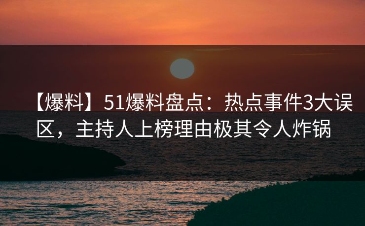 【爆料】51爆料盘点：热点事件3大误区，主持人上榜理由极其令人炸锅