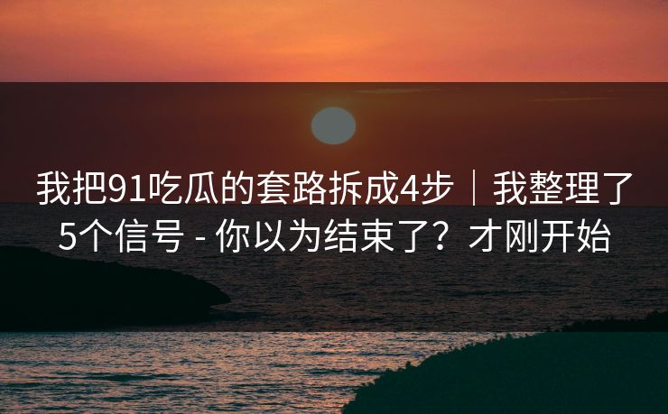 我把91吃瓜的套路拆成4步|我整理了5个信号 - 你以为结束了?才刚开始 我把91吃瓜的套路拆成4步|我整理了5个信号 - 你以为结束了?才刚开始