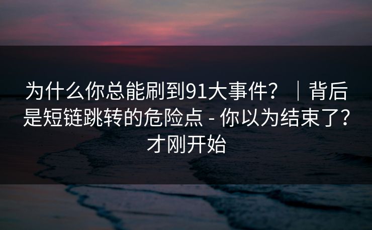 为什么你总能刷到91大事件?|背后是短链跳转的危险点 - 你以为结束了?才刚开始 为什么你总能刷到91大事件?|背后是短链跳转的危险点 - 你以为结束了?才刚开始