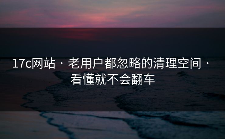 17c网站 · 老用户都忽略的清理空间 · 看懂就不会翻车